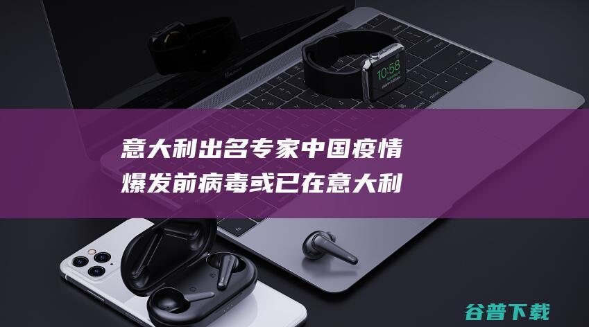 意大利出名专家 中国疫情爆发前 病毒或已在意大利流传了 (意大利出名专业有哪些)